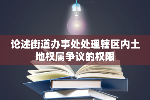 论述街道办事处处理辖区内土地权属争议的权限