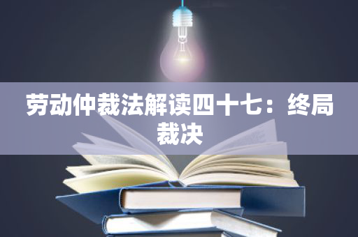 劳动仲裁法解读四十七：终局裁决