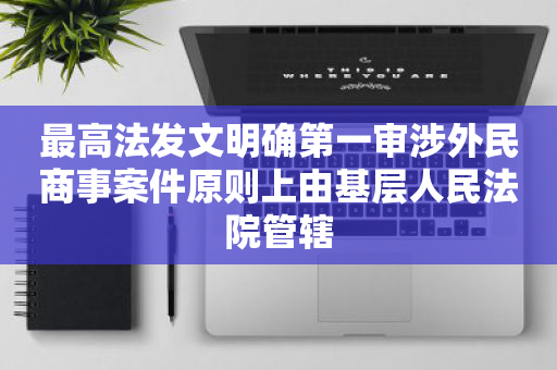 最高法发文明确第一审涉外民商事案件原则上由基层人民法院管辖