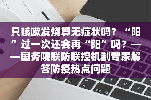 只咳嗽发烧算无症状吗？“阳”过一次还会再“阳”吗？——国务院联防联控机制专家解答防疫热点问题