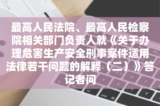 最高人民法院、最高人民检察院相关部门负责人就《关于办理危害生产安全刑事案件适用法律若干问题的解释（二）》答记者问