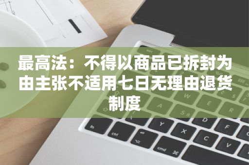 最高法：不得以商品已拆封为由主张不适用七日无理由退货制度