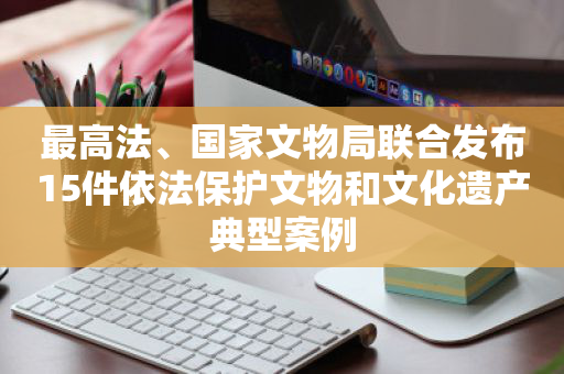 最高法、国家文物局联合发布15件依法保护文物和文化遗产典型案例