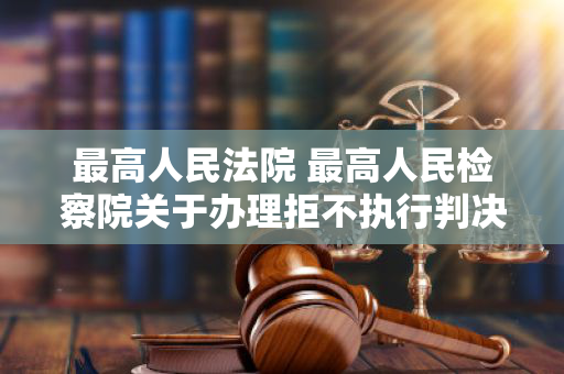 最高人民法院 最高人民检察院关于办理拒不执行判决、裁定刑事案件适用法律若干问题的解释 最高人民法院 最高人民检察院关于办理拒不执行判决、裁定刑事案件适用法律若干问题的解释